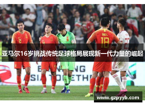 亚马尔16岁挑战传统足球格局展现新一代力量的崛起