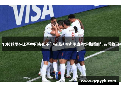 10位球员在比赛中因表现不佳被球迷嘘声围攻的经典瞬间与背后故事