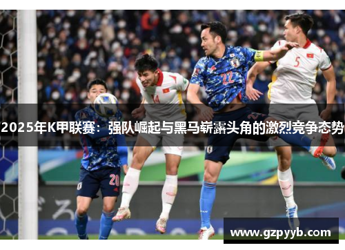 2025年K甲联赛：强队崛起与黑马崭露头角的激烈竞争态势