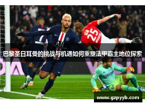 巴黎圣日耳曼的挑战与机遇如何重塑法甲霸主地位探索