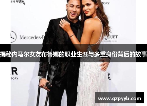 揭秘内马尔女友布鲁娜的职业生涯与多重身份背后的故事
