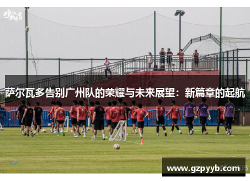 萨尔瓦多告别广州队的荣耀与未来展望：新篇章的起航