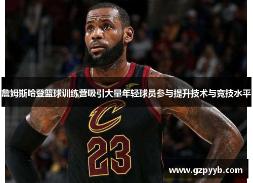 詹姆斯哈登篮球训练营吸引大量年轻球员参与提升技术与竞技水平