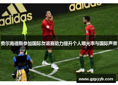 费尔南德斯参加国际友谊赛助力提升个人曝光率与国际声誉 费尔南德斯参加国际友谊赛助力提升个人曝光率与国际声誉